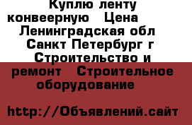 Куплю ленту конвеерную › Цена ­ 802 - Ленинградская обл., Санкт-Петербург г. Строительство и ремонт » Строительное оборудование   